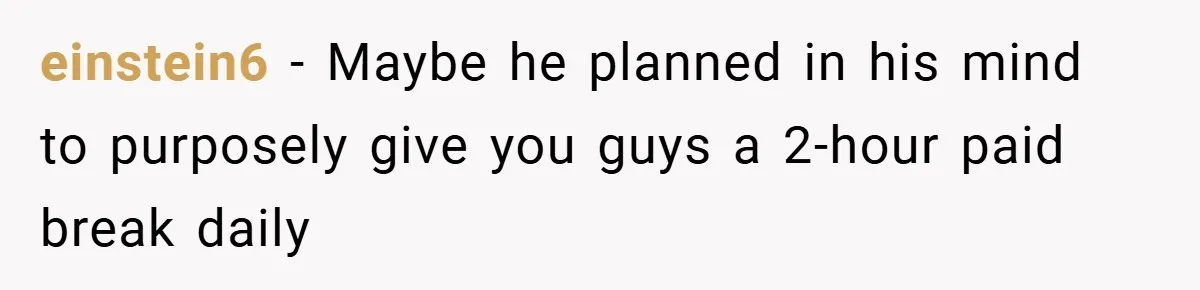 einstein6 − Maybe he planned in his mind to purposely give you guys a 2-hour paid break daily