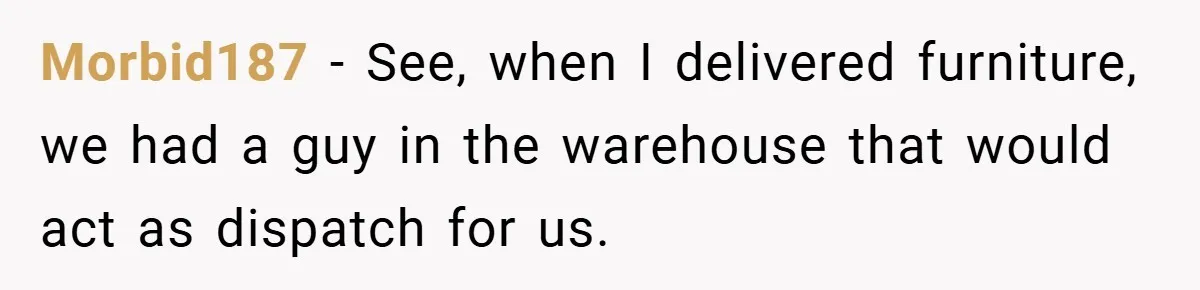 Morbid187 − See, when I delivered furniture, we had a guy in the warehouse that would act as dispatch for us.