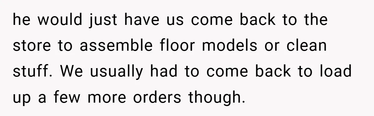 he would just have us come back to the store to assemble floor models or clean stuff. We usually had to come back to load up a few more orders...