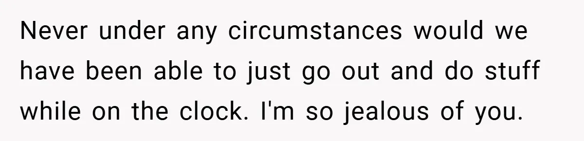 Never under any circumstances would we have been able to just go out and do stuff while on the clock. I'm so jealous of you.