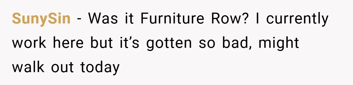 SunySin − Was it Furniture Row? I currently work here but it’s gotten so bad, might walk out today