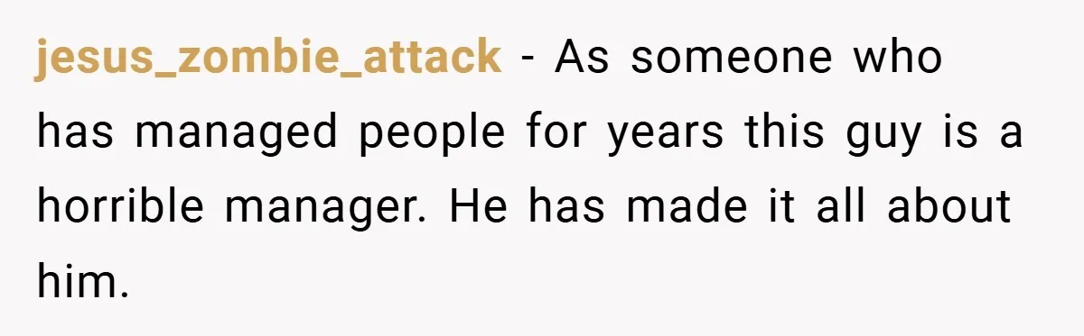 jesus_zombie_attack − As someone who has managed people for years this guy is a horrible manager. He has made it all about him.
