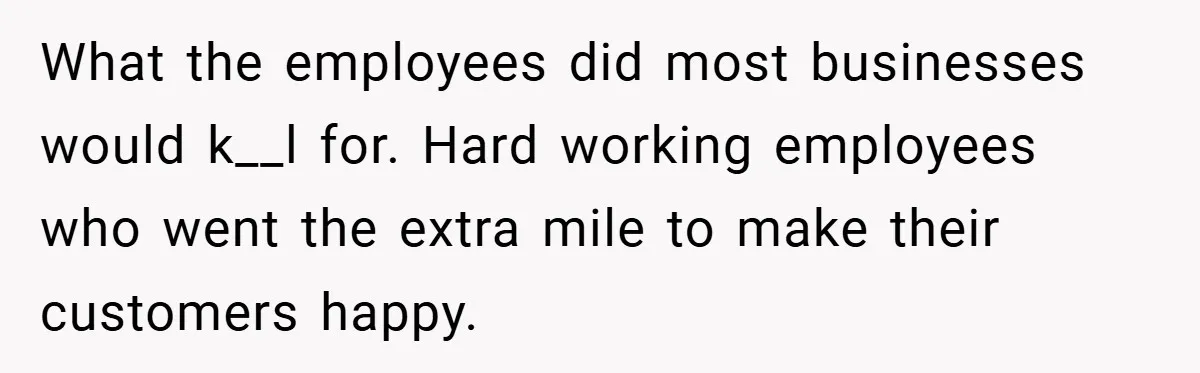 What the employees did most businesses would k__l for. Hard working employees who went the extra mile to make their customers happy.