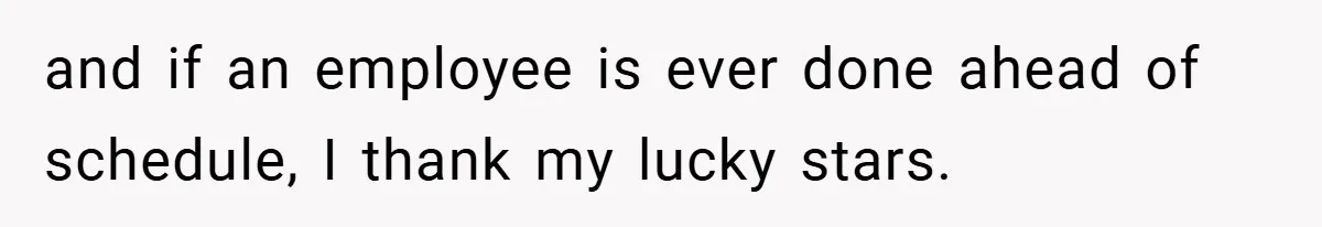 and if an employee is ever done ahead of schedule, I thank my lucky stars.
