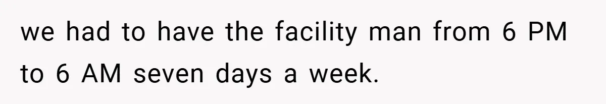 we had to have the facility man from 6 PM to 6 AM seven days a week.