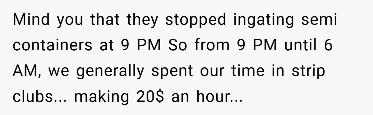 Mind you that they stopped ingating semi containers at 9 PM So from 9 PM until 6 AM, we generally spent our time in strip clubs... making 20$ an hour...