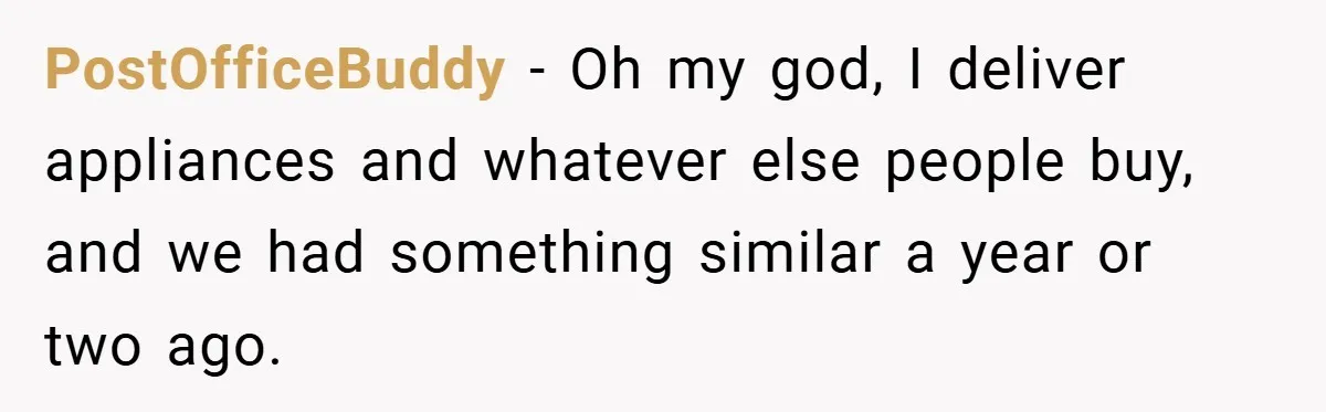 PostOfficeBuddy − Oh my god, I deliver appliances and whatever else people buy, and we had something similar a year or two ago.