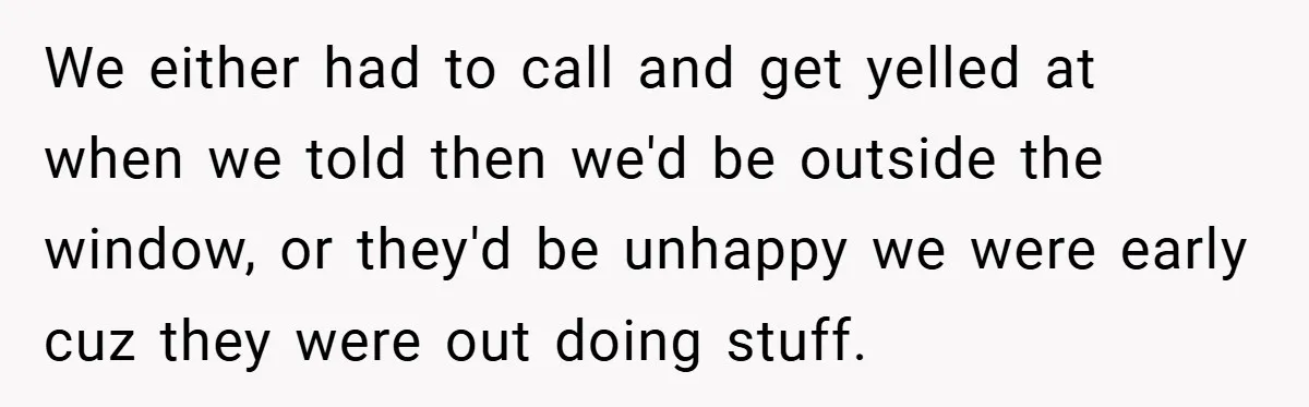 We either had to call and get yelled at when we told then we'd be outside the window, or they'd be unhappy we were early cuz they were out doing...