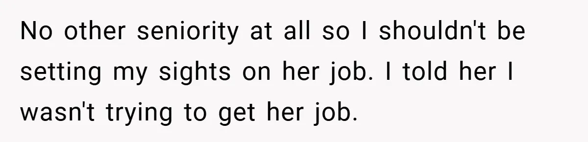 No other seniority at all so I shouldn't be setting my sights on her job. I told her I wasn't trying to get her job.