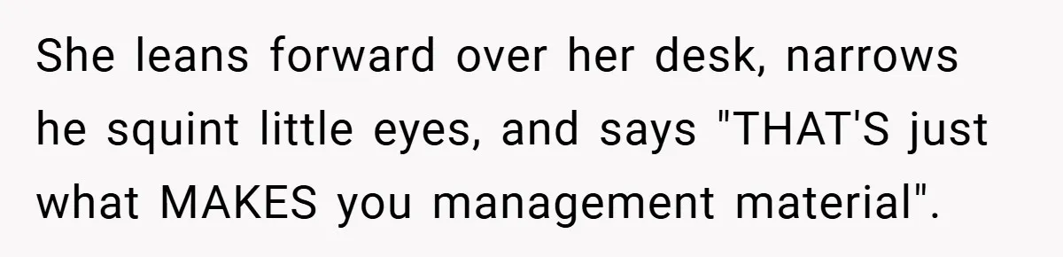 She leans forward over her desk, narrows he squint little eyes, and says "THAT'S just what MAKES you management material".