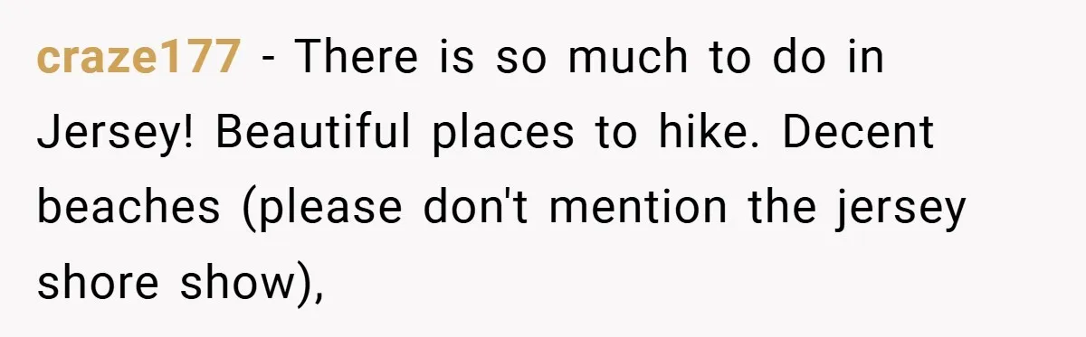 craze177 − There is so much to do in Jersey! Beautiful places to hike. Decent beaches (please don't mention the jersey shore show),