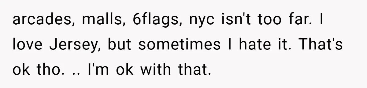 arcades, malls, 6flags, nyc isn't too far. I love Jersey, but sometimes I hate it. That's ok tho. .. I'm ok with that.
