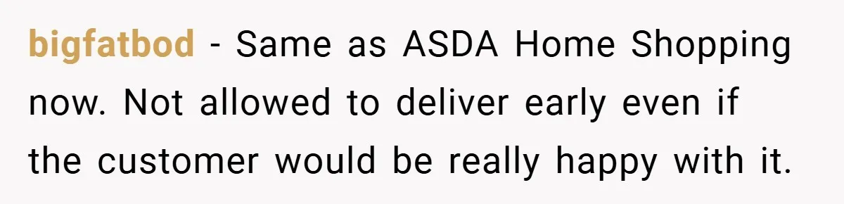 bigfatbod − Same as ASDA Home Shopping now. Not allowed to deliver early even if the customer would be really happy with it.