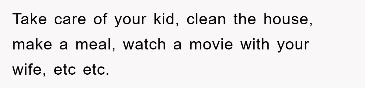 Take care of your kid, clean the house, make a meal, watch a movie with your wife, etc etc.