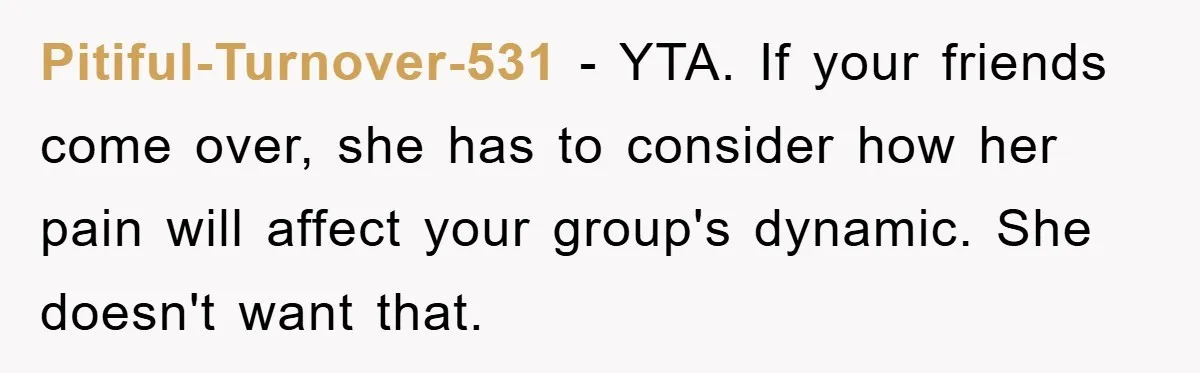 Pitiful-Turnover-531 − YTA. If your friends come over, she has to consider how her pain will affect your group's dynamic. She doesn't want that.
