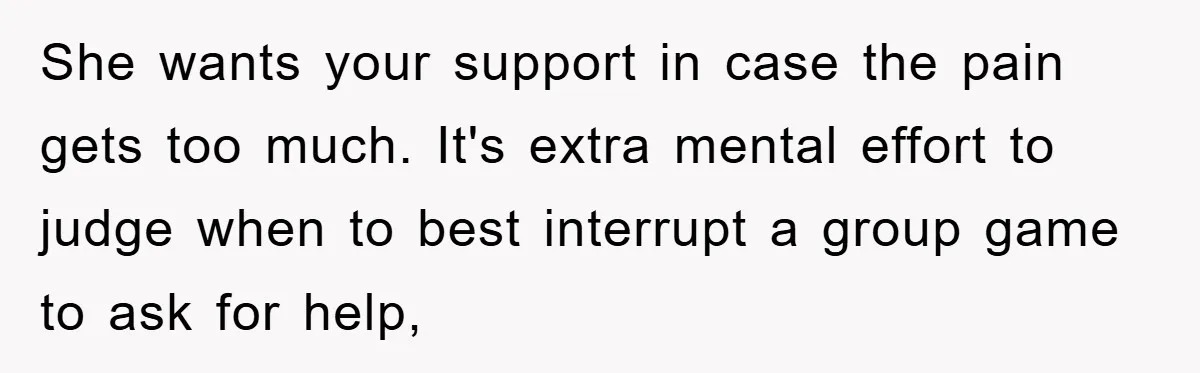 She wants your support in case the pain gets too much. It's extra mental effort to judge when to best interrupt a group game to ask for help,