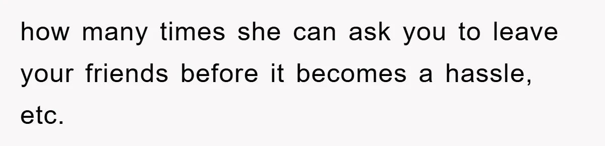 how many times she can ask you to leave your friends before it becomes a hassle, etc.