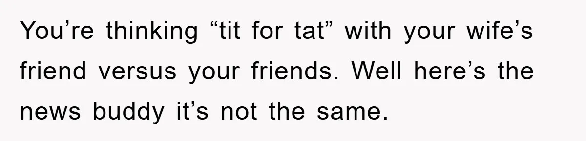 You’re thinking “tit for tat” with your wife’s friend versus your friends. Well here’s the news buddy it’s not the same.