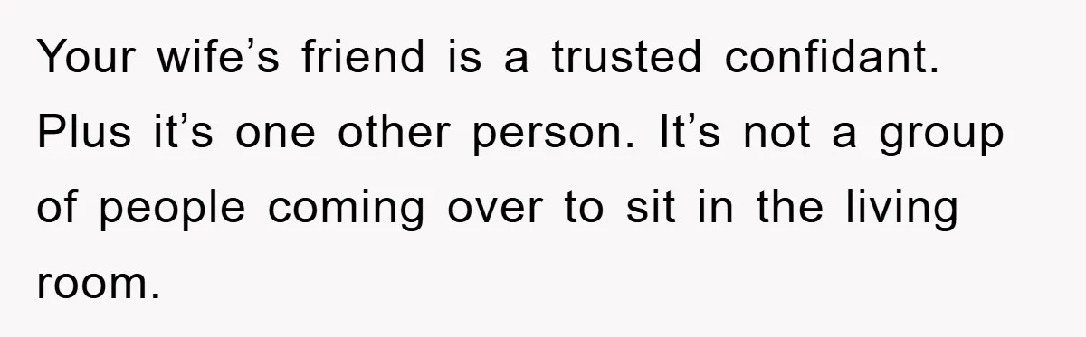 Your wife’s friend is a trusted confidant. Plus it’s one other person. It’s not a group of people coming over to sit in the living room.