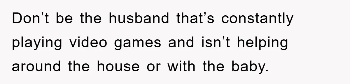 Don’t be the husband that’s constantly playing video games and isn’t helping around the house or with the baby.