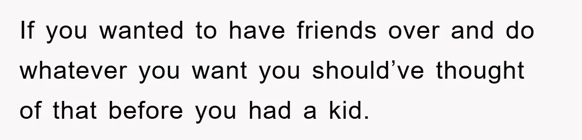 If you wanted to have friends over and do whatever you want you should’ve thought of that before you had a kid.