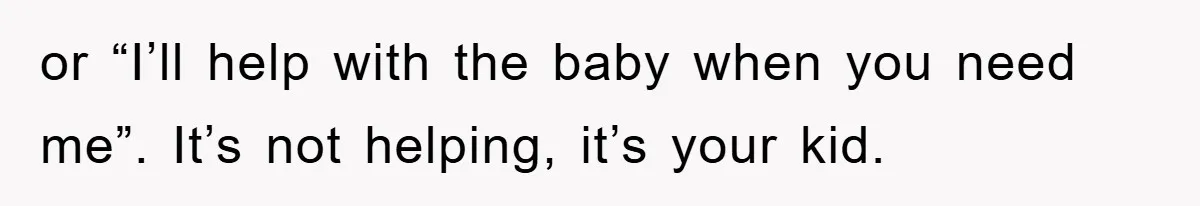 or “I’ll help with the baby when you need me”. It’s not helping, it’s your kid.