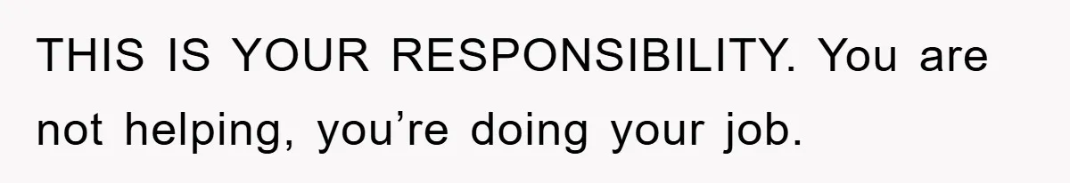 THIS IS YOUR RESPONSIBILITY. You are not helping, you’re doing your job.