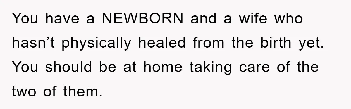 You have a NEWBORN and a wife who hasn’t physically healed from the birth yet. You should be at home taking care of the two of them.