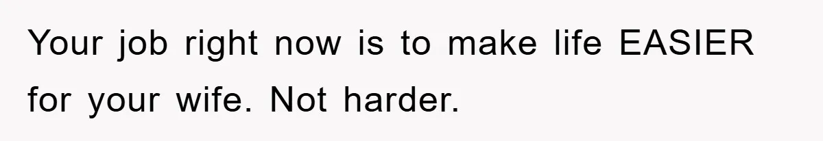 Your job right now is to make life EASIER for your wife. Not harder.
