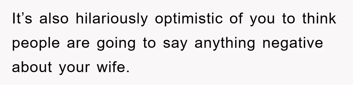 It’s also hilariously optimistic of you to think people are going to say anything negative about your wife.