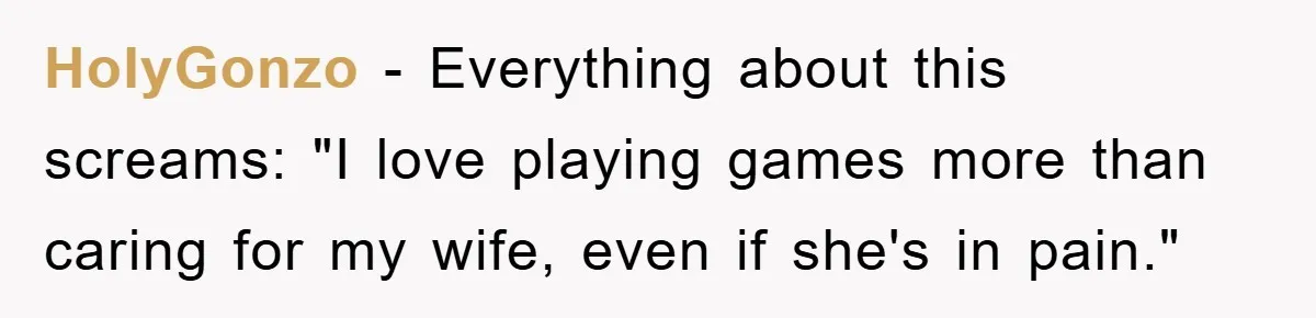 HolyGonzo − Everything about this screams: "I love playing games more than caring for my wife, even if she's in pain."
