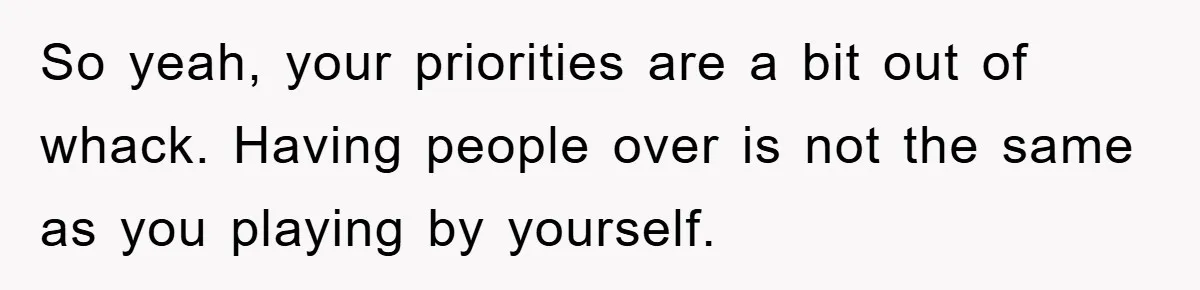 So yeah, your priorities are a bit out of whack. Having people over is not the same as you playing by yourself.