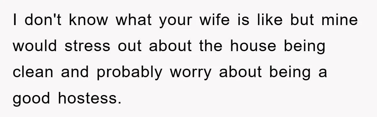 I don't know what your wife is like but mine would stress out about the house being clean and probably worry about being a good hostess.