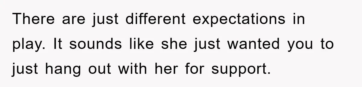 There are just different expectations in play. It sounds like she just wanted you to just hang out with her for support.