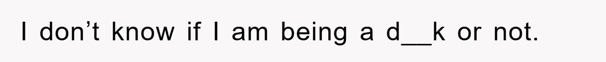I don’t know if I am being a d__k or not.