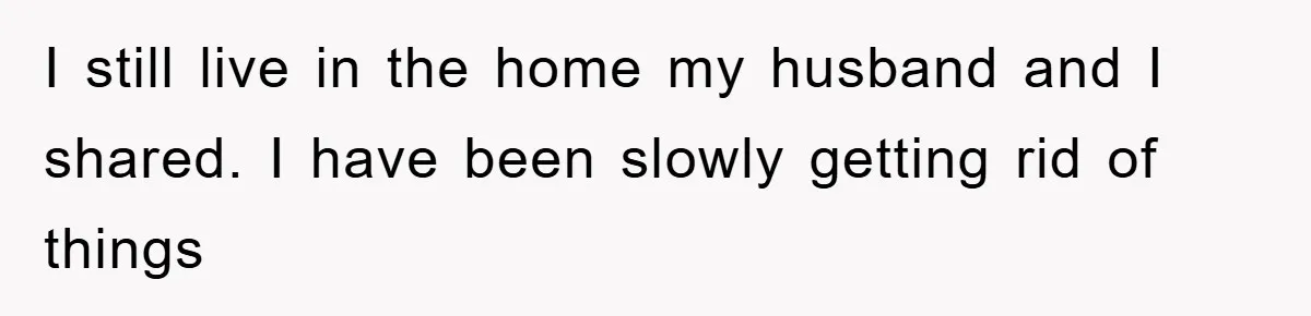 I still live in the home my husband and I shared. I have been slowly getting rid of things
