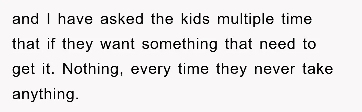 and I have asked the kids multiple time that if they want something that need to get it. Nothing, every time they never take anything.