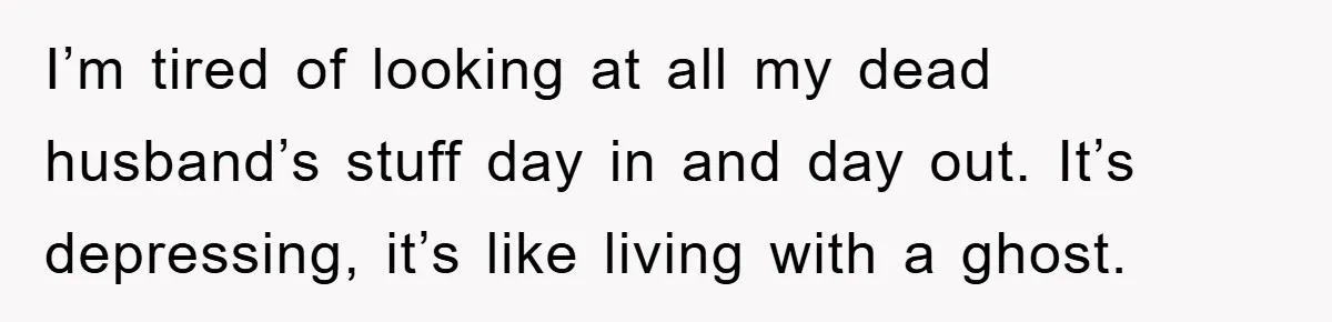 I’m tired of looking at all my dead husband’s stuff day in and day out. It’s depressing, it’s like living with a ghost.