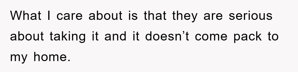 What I care about is that they are serious about taking it and it doesn’t come pack to my home.