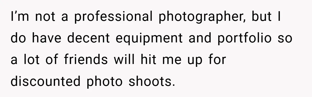 I’m not a professional photographer, but I do have decent equipment and portfolio so a lot of friends will hit me up for discounted photo shoots.