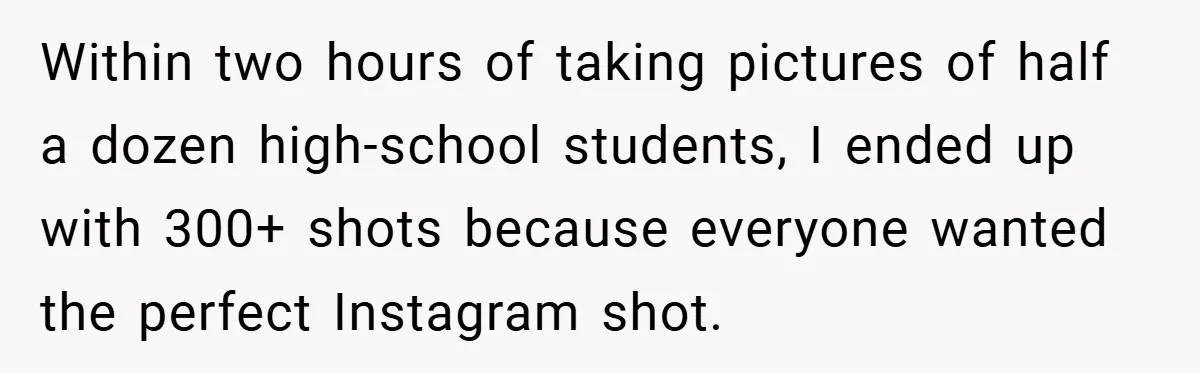 Within two hours of taking pictures of half a dozen high-school students, I ended up with 300+ shots because everyone wanted the perfect Instagram shot.