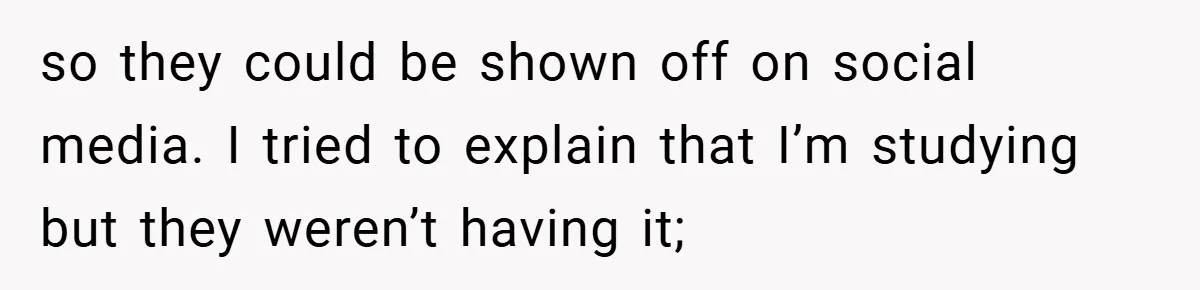 so they could be shown off on social media. I tried to explain that I’m studying but they weren’t having it;