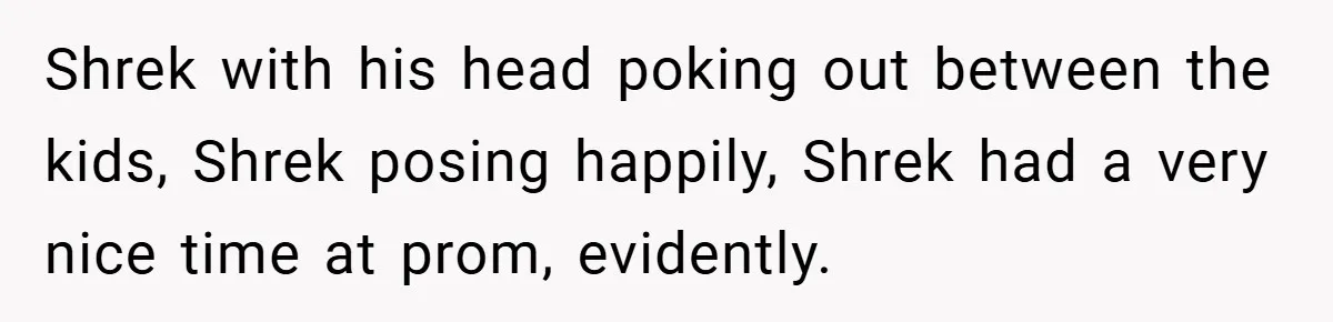 Shrek with his head poking out between the kids, Shrek posing happily, Shrek had a very nice time at prom, evidently.