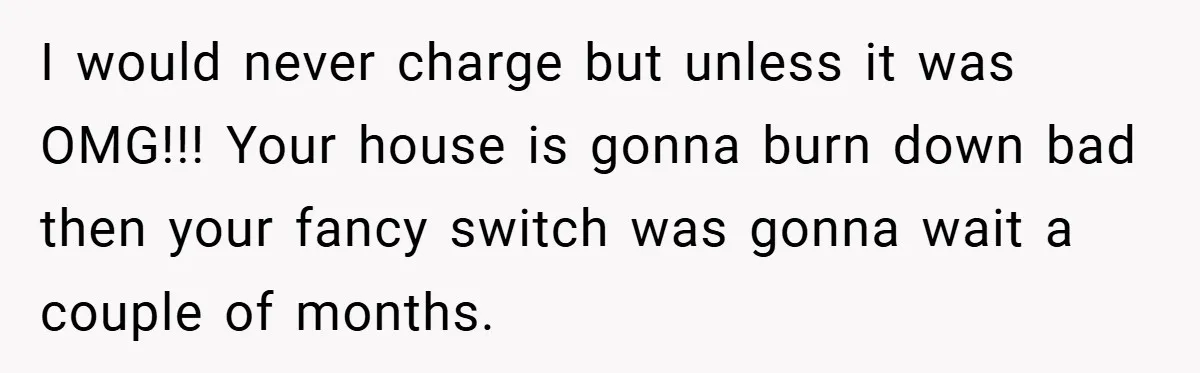 I would never charge but unless it was OMG!!! Your house is gonna burn down bad then your fancy switch was gonna wait a couple of months.
