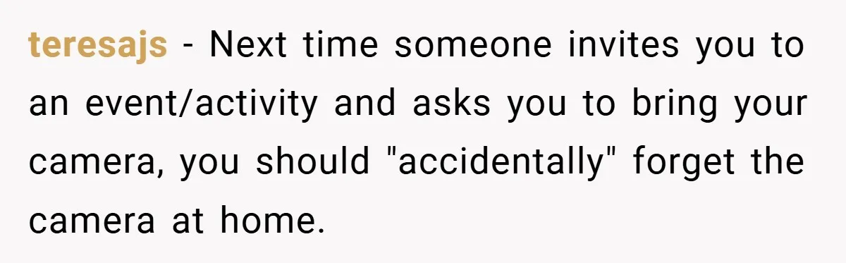 teresajs − Next time someone invites you to an event/activity and asks you to bring your camera, you should "accidentally" forget the camera at home.