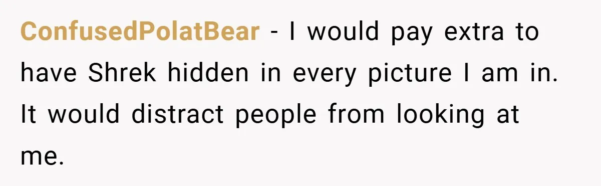 ConfusedPolatBear − I would pay extra to have Shrek hidden in every picture I am in. It would distract people from looking at me.