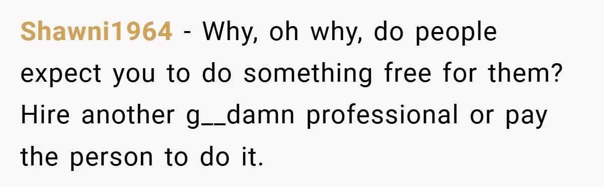 Shawni1964 − Why, oh why, do people expect you to do something free for them? Hire another g__damn professional or pay the person to do it.
