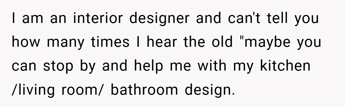 I am an interior designer and can't tell you how many times I hear the old "maybe you can stop by and help me with my kitchen /living room/ bathroom...