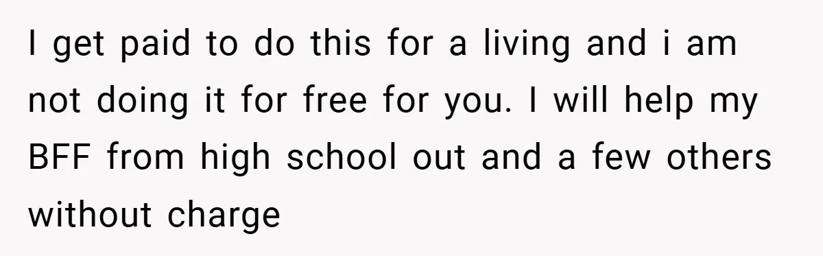 I get paid to do this for a living and i am not doing it for free for you. I will help my BFF from high school out and a...