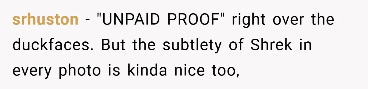 srhuston − "UNPAID PROOF" right over the duckfaces. But the subtlety of Shrek in every photo is kinda nice too,
